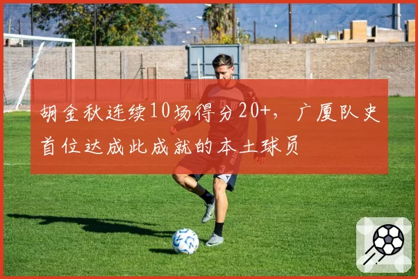 胡金秋连续10场得分20+，广厦队史首位达成此成就的本土球员