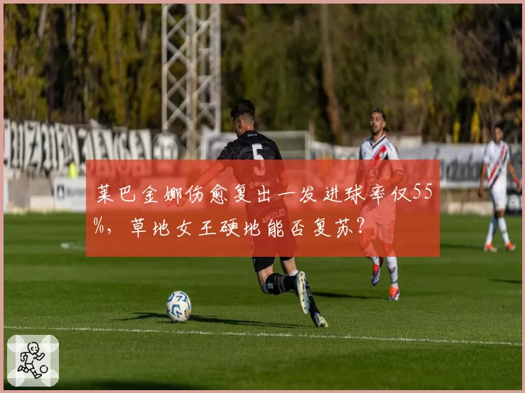 莱巴金娜伤愈复出一发进球率仅55%,草地女王硬地能否复苏?