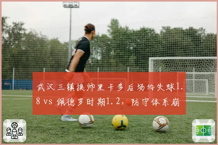 武汉三镇换帅里卡多后场均失球1.8 vs 佩德罗时期1.2，防守体系崩塌成致命伤