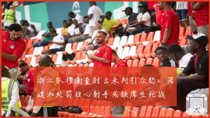 浙江队穆谢奎肘击未判引众怒,若追加处罚核心射手或缺席生死战