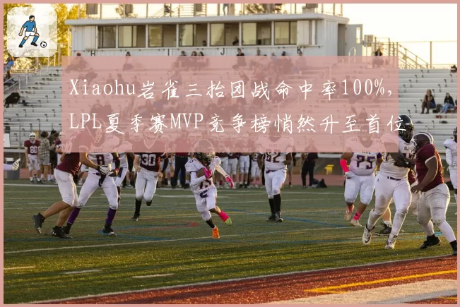 Xiaohu岩雀三抬团战命中率100%，LPL夏季赛MVP竞争榜悄然升至首位__br_