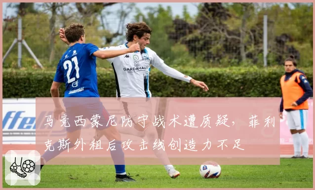 马竞西蒙尼防守战术遭质疑,菲利克斯外租后攻击线创造力不足