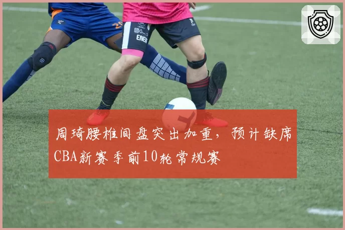 周琦腰椎间盘突出加重，预计缺席CBA新赛季前10轮常规赛