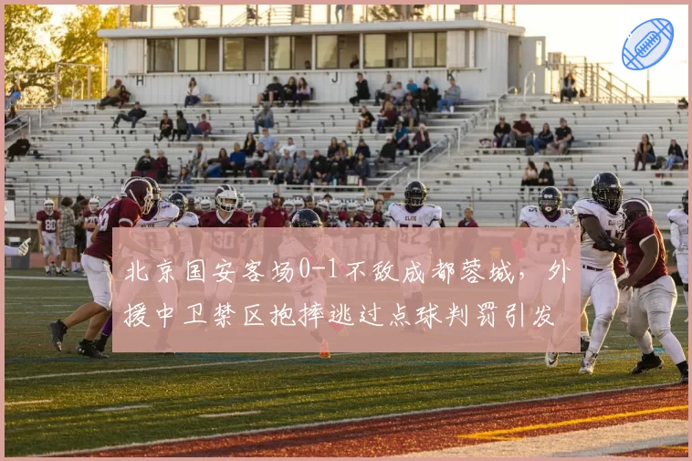 北京国安客场0-1不敌成都蓉城,外援中卫禁区抱摔逃过点球判罚引发巨大争议