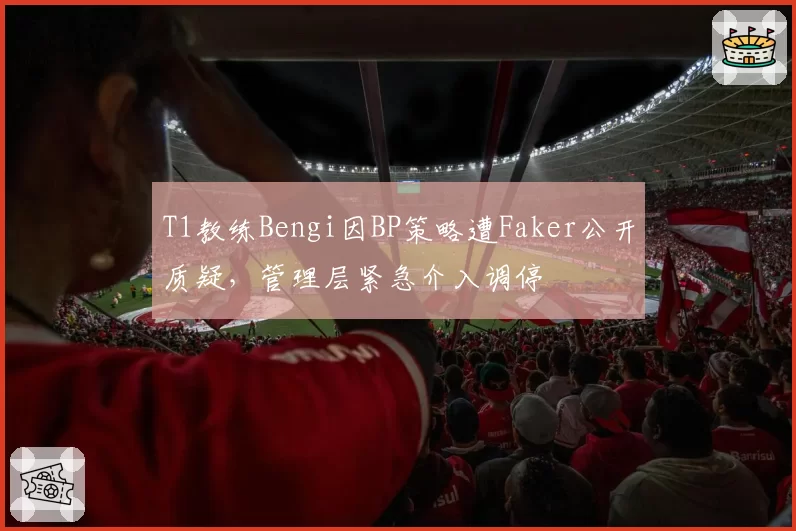 T1教练Bengi因BP策略遭Faker公开质疑，管理层紧急介入调停