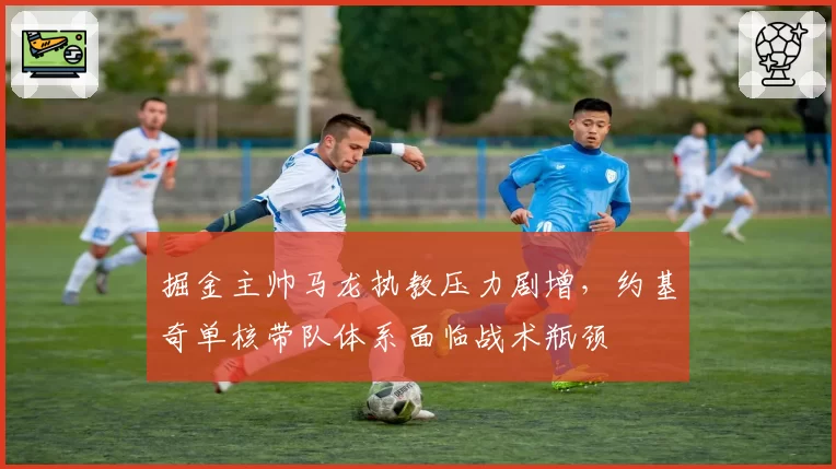 掘金主帅马龙执教压力剧增,约基奇单核带队体系面临战术瓶颈