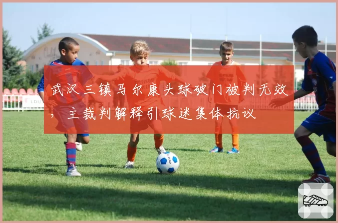 武汉三镇马尔康头球破门被判无效，主裁判解释引球迷集体抗议