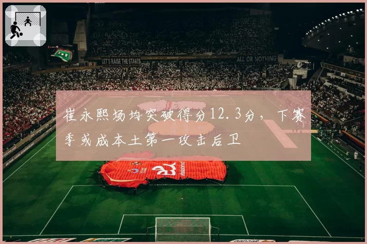 崔永熙场均突破得分12.3分，下赛季或成本土第一攻击后卫
