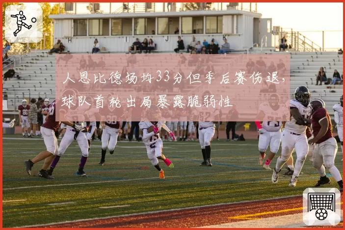 人恩比德场均33分但季后赛伤退,球队首轮出局暴露脆弱性