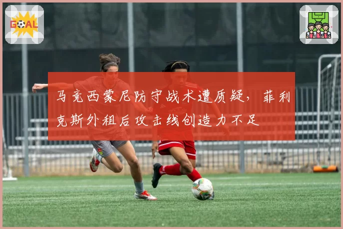 马竞西蒙尼防守战术遭质疑，菲利克斯外租后攻击线创造力不足