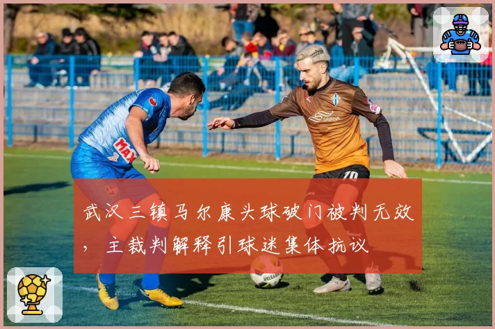 武汉三镇马尔康头球破门被判无效，主裁判解释引球迷集体抗议