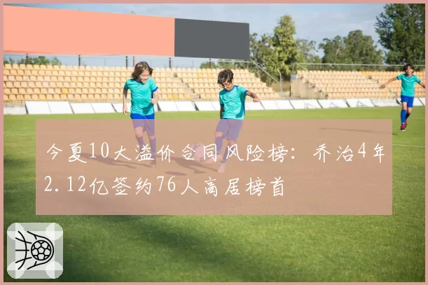 今夏10大溢价合同风险榜：乔治4年2.12亿签约76人高居榜首