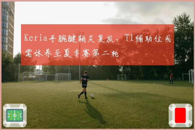 Keria手腕腱鞘炎复发,T1辅助位或需休养至夏季赛第二轮