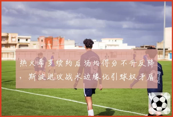 热火希罗续约后场均得分不升反降,斯波进攻战术边缘化引球权矛盾