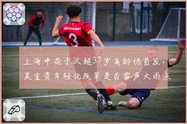 上海申花于汉超37岁高龄仍首发,吴金贵年轻化改革是否雷声大雨点小?
