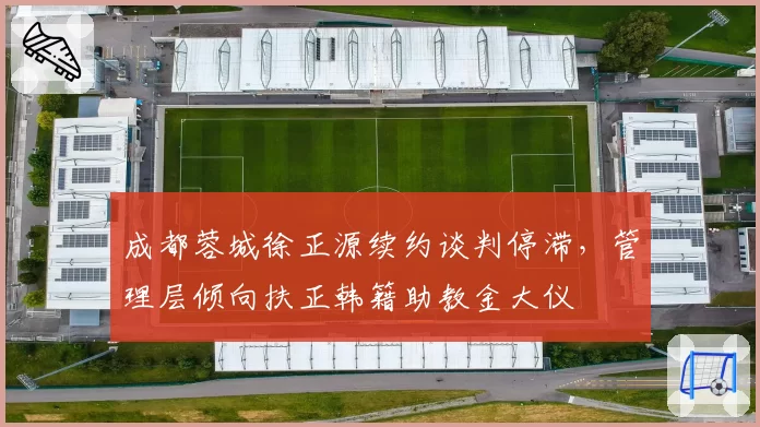 成都蓉城徐正源续约谈判停滞,管理层倾向扶正韩籍助教金大仪