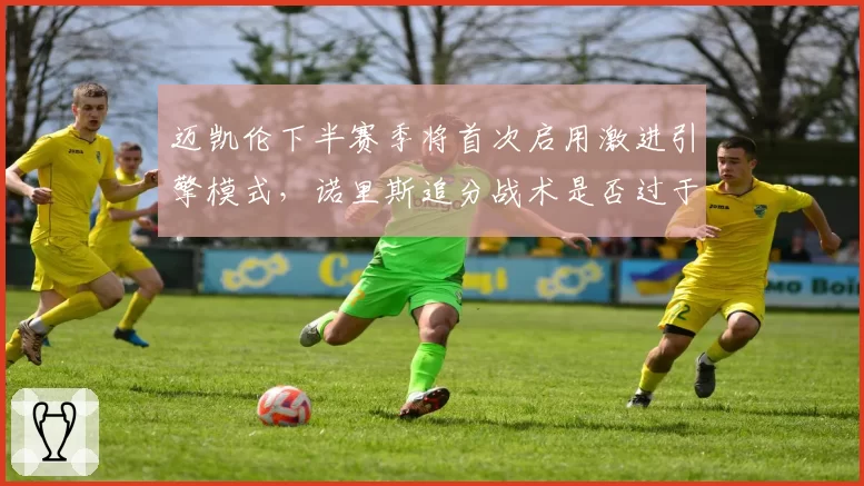 迈凯伦下半赛季将首次启用激进引擎模式,诺里斯追分战术是否过于冒险?