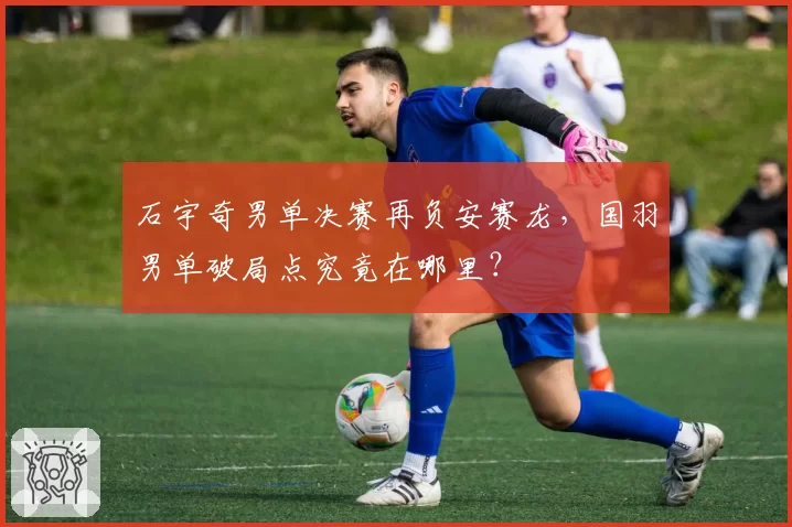 石宇奇男单决赛再负安赛龙,国羽男单破局点究竟在哪里?