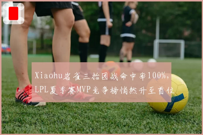 Xiaohu岩雀三抬团战命中率100%，LPL夏季赛MVP竞争榜悄然升至首位__br_
