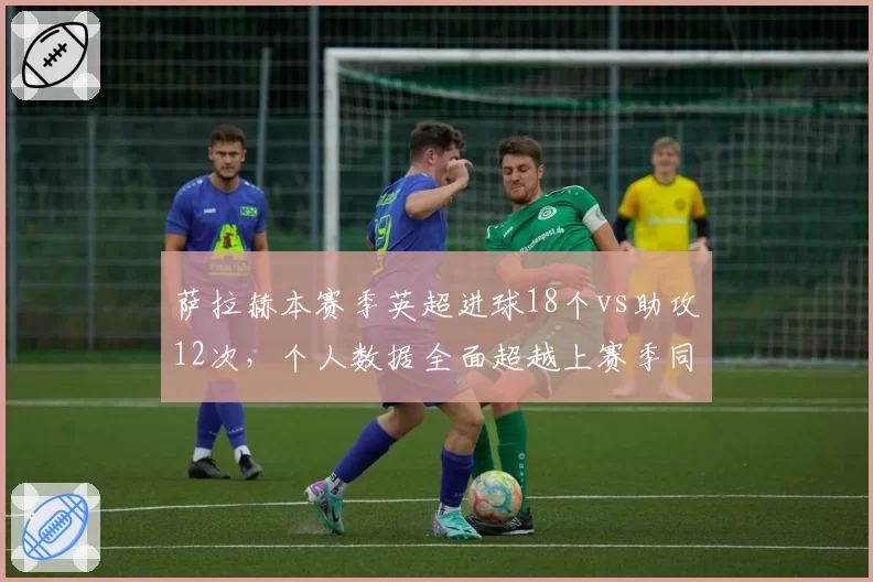 萨拉赫本赛季英超进球18个vs助攻12次,个人数据全面超越上赛季同期