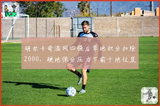 胡尔卡奇温网四强后草地积分扣除2000，硬地保分压力下前十地位岌岌可危