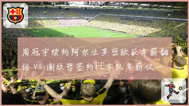 周冠宇续约阿尔法罗密欧获年薪翻倍 vs 谢欣哲签约FE车队年薪仅一半，赛车手待遇悬殊