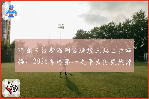 阿尔卡拉斯温网后连续三站止步四强，2026年终第一之争为何突然掉队？