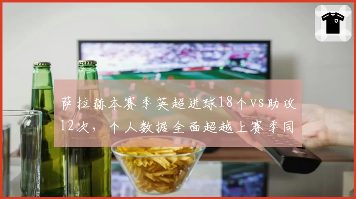 萨拉赫本赛季英超进球18个vs助攻12次,个人数据全面超越上赛季同期