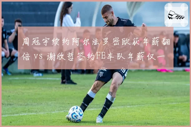 周冠宇续约阿尔法罗密欧获年薪翻倍 vs 谢欣哲签约FE车队年薪仅一半，赛车手待遇悬殊