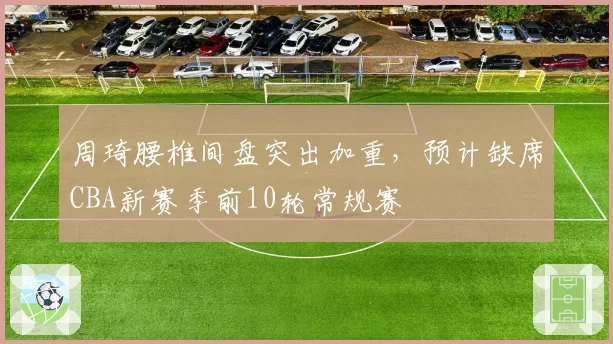 周琦腰椎间盘突出加重,预计缺席CBA新赛季前10轮常规赛