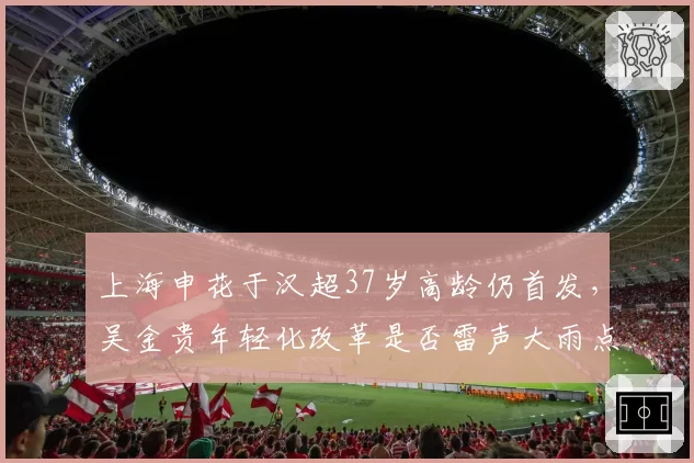 上海申花于汉超37岁高龄仍首发，吴金贵年轻化改革是否雷声大雨点小？