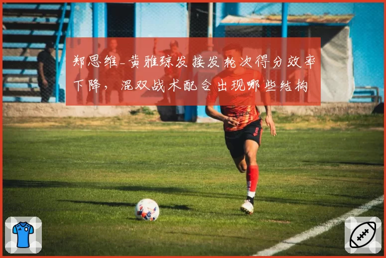 郑思维_黄雅琼发接发轮次得分效率下降,混双战术配合出现哪些结构性隐患?