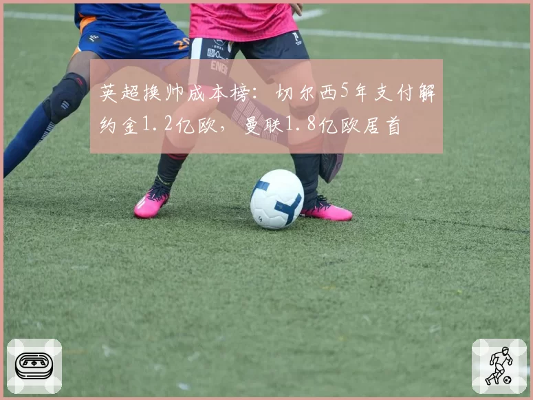 英超换帅成本榜:切尔西5年支付解约金1.2亿欧,曼联1.8亿欧居首