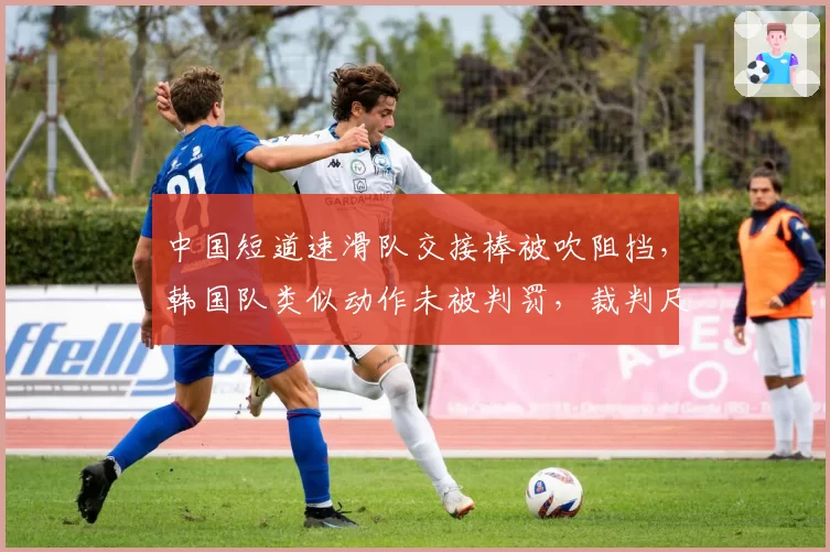 中国短道速滑队交接棒被吹阻挡，韩国队类似动作未被判罚，裁判尺度成胜负手？