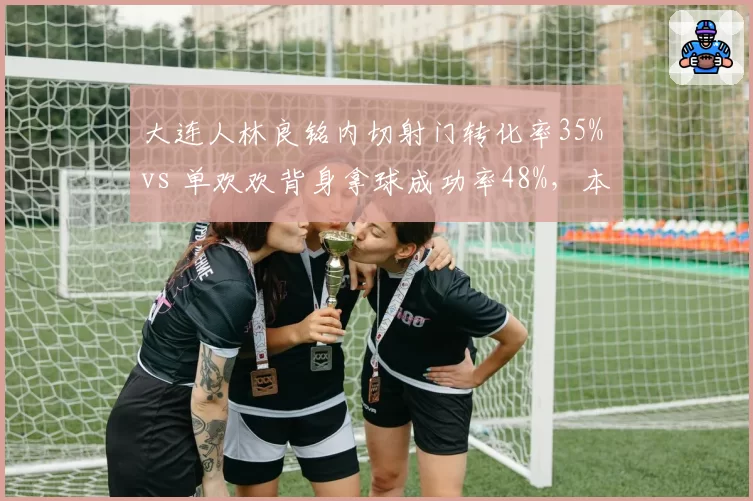 大连人林良铭内切射门转化率35% vs 单欢欢背身拿球成功率48%,本土锋线双星谁更靠谱