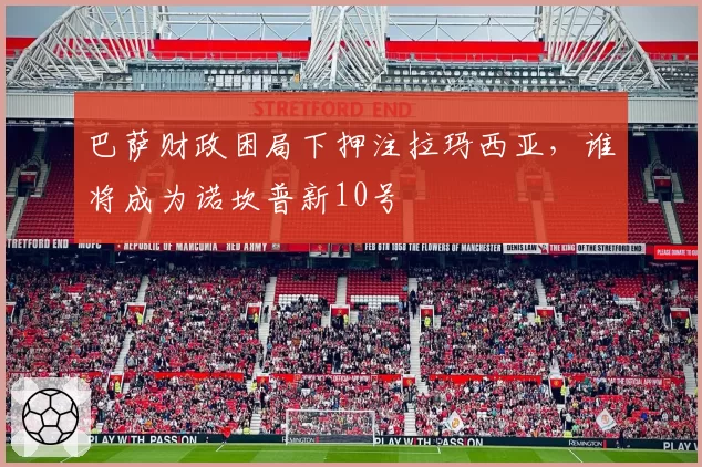 巴萨财政困局下押注拉玛西亚,谁将成为诺坎普新10号