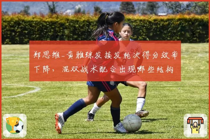 郑思维_黄雅琼发接发轮次得分效率下降,混双战术配合出现哪些结构性隐患?